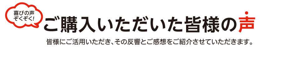 喜びの声ぞくぞく！ご購入いただいた皆様の声 皆様にご活用いただき、その反響とご感想をご紹介いただきます。