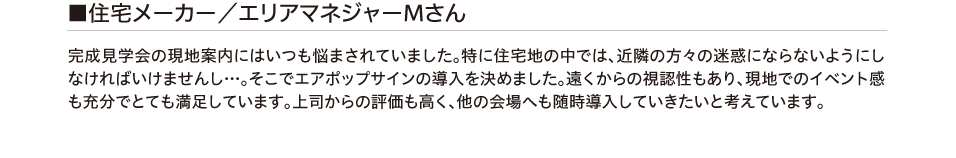 住宅メーカー/エリアマネージャーMさん 完成見学会の現地案内にはいつも悩まされていました。特に住宅地の中では、
        近隣の方々の迷惑にならないようにしなければいけませんし…。そこでエアポップサインの導入を決めました。遠くからの視認性もあり、現地でのイベント感も充分でとても満足しています。上司からの評価も高く、
        他の会場へも随時導入していきたいと考えています。