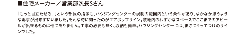 住宅メーカー/営業部次長Sさん 「もっと目立たせろ！」という部長の指示も、ハウジングセンターの規制の範囲内という条件があり、
        なかなか思うような訴求が出来ずにいました。そんな時に知ったのがエアポップサイン。敷地内のわずかなスペースでここまでのアピールが出来るものは他にありません。工事の必要も無く、収納も簡単。ハウジングセンターには、
        まさにうってつけのサインでした。