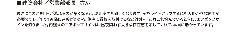 建築会社/営業部部長Tさん まさにこの時期。日が暮れるのが早くなると、現地案内も難しくなります。家をライトアップするにも
        大掛かりな施工が必要ですし、何より近隣に迷惑がかかる。住宅に看板を取付けるなど論外…。あれこれ悩んでいるときに、エアポップサインを知りました。内照式のエアポップサインは、昼夜問わず大きな存在感を示してくれて、
        本当に助かっています。