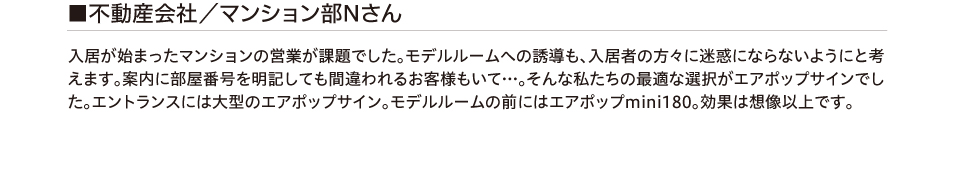 不動産会社/マンション部Nさん 入居が始まったマンションの営業が課題でした。モデルルームへの誘導も、入居者の方々に迷惑に
        ならないようにと考えます。案内に部屋番号を明記しても間違われるお客様もいて…。そんな私たちの最適な選択がエアポップサインでした。エントランスには大型のエアポップサイン。モデルルームの前にはエアポップmini180。
        効果は想像以上です。