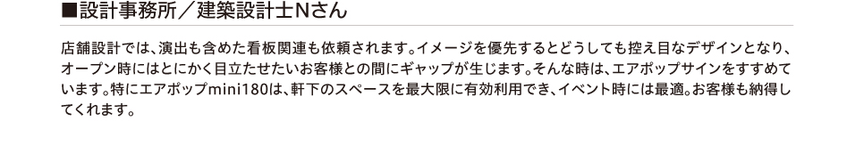 設計事務所/建築設計士Nさん 店舗設計では、演出も含めた看板関連も依頼されます。イメージを優先するとどうしても控え目なデザインと
        なり、オープン時にはとにかく目立たせたいお客様との間にギャップが生じます。そんな時は、エアポップサインをすすめています。特にエアポップmini180は、軒下のスペースを最大限に有効利用でき、イベント時には最適。
        お客様も納得してくれます。