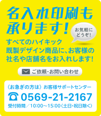 名入れ印刷も承ります! お気軽にどうぞ! すべてのハイキック既製デザイン商品に、お客様の社名や店舗名をお入れします! ご依頼・お問い合わせ 〈お急ぎの方は〉 お客様サポートセンターtel.052-339-1177 受付時間／10：00〜15：00〈土日・祝日除く〉