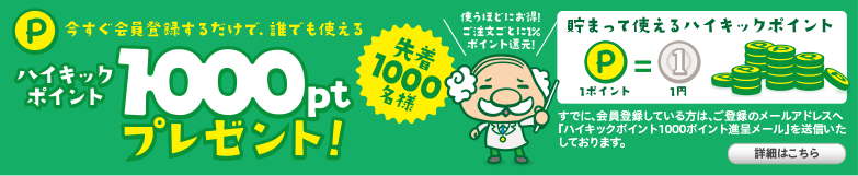 先着1,000名様　今すぐ会員登録するだけで、誰でも使えるハイキックポイント「1,000pt」プレゼント。使うほどにお得! ご注文ごとに1% ポイント還元! 貯まって使えるハイキックポイント すでに、会員登録している方は、ご登録のメールアドレスへ『ハイキックポイント1000ポイント進呈メール』を送信いたしております。詳細はこちら